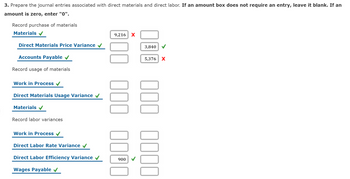 3. Prepare the journal entries associated with direct materials and direct labor. If an amount box does not require an entry, leave it blank. If an
amount is zero, enter "0".
Record purchase of materials
Materials
Direct Materials Price Variance
Accounts Payable
Record usage of materials
Work in Process
Direct Materials Usage Variance
Materials ✔
Record labor variances
Work in Process
Direct Labor Rate Variance
Direct Labor Efficiency Variance
Wages Payable ✔
9,216 X
000 0000
3,840
5,376
000 0000
X