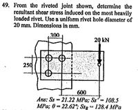 49. From the riveted joint shown, determine the
resultant shear stress induced on the most heavily
loaded rivet. Use a uniform rivet hole diameter of
20 mm. Đimensions in mm.
300
20 kN
250
600
Ans: Ss = 21.22 MPa; Ss= 108.5
MPa; 0 = 22.62°; Ssg = 128.4 MPa
%3D
