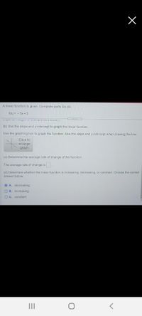 A linear function is given. Complete parts (a)-(d).
f(x) = - 5x + 3
C...
(b) Use the slope and y-intercept to graph the linear function.
Use the graphing tool to graph the function. Use the slope and y-intercept when drawing the line.
Click to
enlarge
graph
(c) Determine the average rate of change of the function.
The average rate of change is.
(d) Determine whether the linear function is increasing, decreasing, or constant. Choose the correct
answer below.
OA. decreasing
B. increasing
C. constant
II

