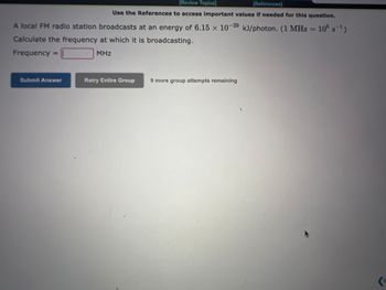 [Review Topics]
[References
Use the References to access important values if needed for this question.
A local AM radio station broadcasts at an energy of 4.55 x 10-31 kJ/photon. (1 KHz = 10³ s¯¹)
Calculate the frequency at which it is broadcasting.
Frequency =
KHz
Submit Answer
Retry Entire Group
9 more group attempts remaining