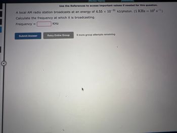 [Review Topics]
[References
Use the References to access important values if needed for this question.
A local AM radio station broadcasts at an energy of 4.55 x 10-31 kJ/photon. (1 KHz = 10³ s¯¹)
Calculate the frequency at which it is broadcasting.
Frequency =
KHz
Submit Answer
Retry Entire Group
9 more group attempts remaining