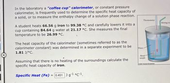 In the laboratory a "coffee cup" calorimeter, or constant pressure
calorimeter, is frequently used to determine the specific heat capacity of
a solid, or to measure the enthalpy change of a solution phase reaction.
A student heats 66.56 g iron to 99.38 °C and carefully lowers it into a
cup containing 84.64 g water at 21.17 °C. She measures the final
temperature to be 26.99 °C.
The heat capacity of the calorimeter (sometimes referred to as the
calorimeter constant) was determined in a separate experiment to be
1.81 J/°C.
Assuming that there is no heating of the surroundings calculate the
specific heat capacity of iron.
Specific Heat (Fe) = 0.451 J g-1 °C-1.
Water
Thermometer
Metal-
sample
2003 Thomson-Brooks/Cole
Stirring rod