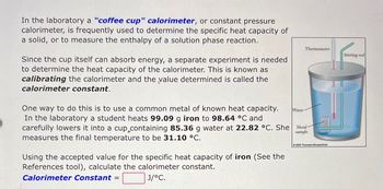 In the laboratory a "coffee cup" calorimeter, or constant pressure
calorimeter, is frequently used to determine the specific heat capacity of
a solid, or to measure the enthalpy of a solution phase reaction.
Since the cup itself can absorb energy, a separate experiment is needed
to determine the heat capacity of the calorimeter. This is known as
calibrating the calorimeter and the value determined is called the
calorimeter constant.
One way to do this is to use a common metal of known heat capacity.
In the laboratory a student heats 99.09 g iron to 98.64 °C and
carefully lowers it into a cup containing 85.36 g water at 22.82 °C. She Metal
measures the final temperature to be 31.10 °C.
sample
Using the accepted value for the specific heat capacity of iron (See the
References tool), calculate the calorimeter constant.
Calorimeter Constant =
J/°C.
Thermometer
Water
2003 Thomson-Brooks/Cole
Stirring rod