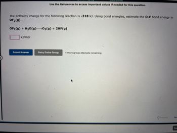 The enthalpy change for the following reaction is -318 kJ. Using bond energies, estimate the O-F bond energy in
OF₂(g).
OF₂(g) + H₂O(g) 0₂(g) + 2HF(g)
kJ/mol
Use the References to access important values if needed for this question.
Submit Answer
Retry Entire Group 4 more group attempts remaining
Previous
Nex
Sav