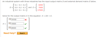 An industrial system with three industries has the input-output matrix D and external demand matrix E below.
0.1 0.3 0.2
6000
D = 0.0 0.2 0.3 and E=
7000
0.4 0.1 0.1
17000
Solve for the output matrix X in the equation X = DX + E.
118100
X
X =
2
19500
3 28500
Need Help?
Read It