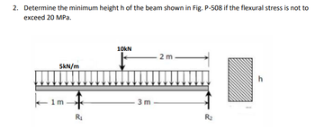 2. Determine the minimum height h of the beam shown in Fig. P-508 if the flexural stress is not to
exceed 20 MPa.
5kN/m
1m
↑
R₁
10kN
↓
3m
2 m
2
R₂
h