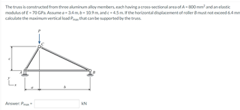 The truss is constructed from three aluminum alloy members, each having a cross-sectional area of A = 800 mm² and an elastic
modulus of E= 70 GPa. Assume a = 3.4 m, b = 10.9 m, and c = 4.5 m. If the horizontal displacement of roller B must not exceed 6.4 mm
calculate the maximum vertical load Pmax that can be supported by the truss.
C
L₂
a
Answer: Pmax=
P
b
KN
B