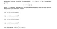 A particle in an infinite square well that extends trom z = -L/2 to z = L/2 has a wavefunction
given by
= A sin
where A is a constant. Within which of the following regions of space would you most likely find
this particle, it you observed its position:
a) -0.21 L <1< -0.10 L ?
b) -0.10 L <I< +0.21 L ?
c) +0.21 L <I< +0.32 L ?
d) +0.32 L <I< +0.50 L ?
Hint: You may use sin" 0 = (1 – con(20)).
