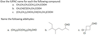 Give the IUPAC name for each the following compound:
a. CH;CH2CH,C(CH3)2CH2COOH
b. CH3CH(CI)CH2CH2COOH
c. (CH;CH2)2CHCH2CH(CH,CH3)COOH
Name the following aldehydes:
СНО
СНО
a. (CH3)3CC(CH3)2CH2CHO
b.
С. СI
