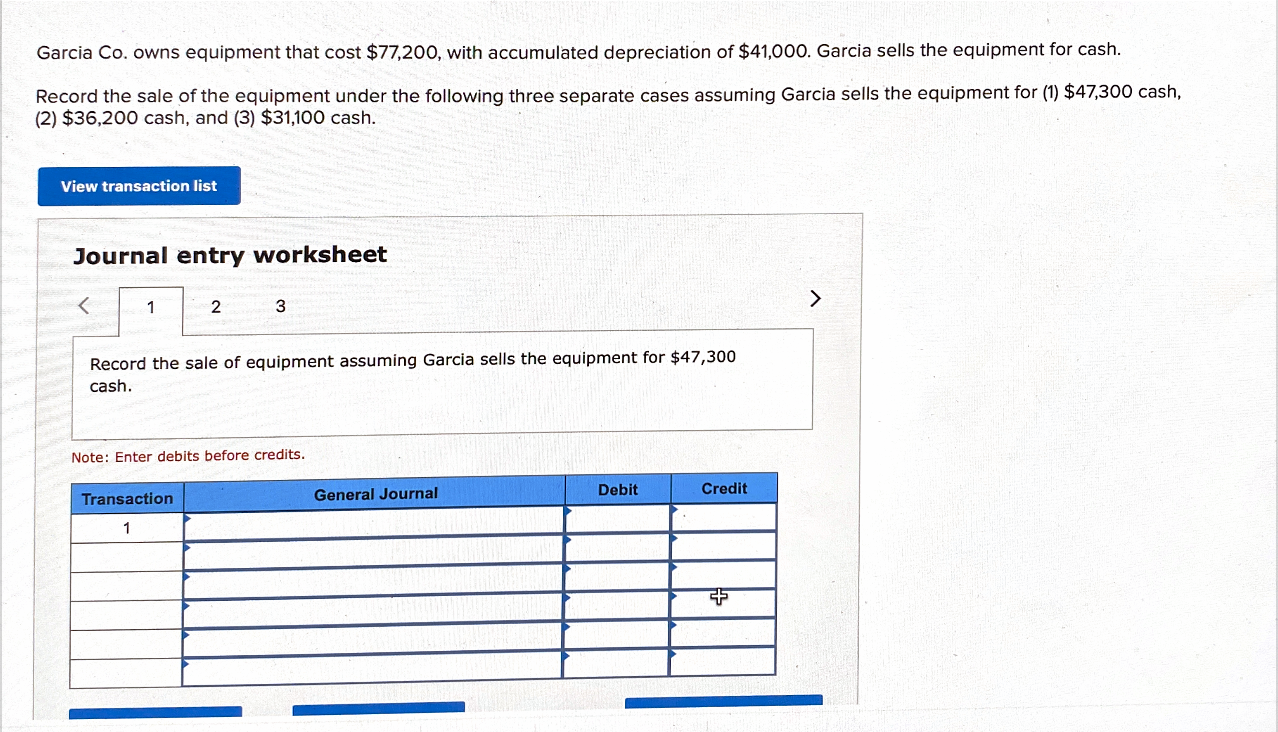 Garcia Co. owns equipment that cost $77,200, with accumulated depreciation of $41,000. Garcia sells the equipment for cash.
Record the sale of the equipment under the following three separate cases assuming Garcia sells the equipment for (1) $47,300 cash,
(2) $36,200 cash, and (3) $31,100 cash.
View transaction list
Journal entry worksheet
<>
3
Record the sale of equipment assuming Garcia sells the equipment for $47,300
cash.
Note: Enter debits before credits.
General Journal
Debit
Credit
Transaction
