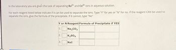 In the laboratory you are given the task of separating Ba 2+ and Co2+ ions in aqueous solution.
For each reagent listed below indicate if it can be used to separate the ions. Type "Y" for yes or "N" for no. If the reagent CAN be used to
separate the ions, give the formula of the precipitate. If it cannot, type "No"
Y or N Reagent Formula of Precipitate if YES
1.
Na2CO3
2.
K2SO4
3.
NaI