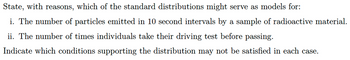 State, with reasons, which of the standard distributions might serve as models for:
i. The number of particles emitted in 10 second intervals by a sample of radioactive material.
ii. The number of times individuals take their driving test before passing.
Indicate which conditions supporting the distribution may not be satisfied in each case.