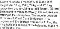 A shaft carries four masses A, B, C and D of
magnitudes 18 kg, 15 kg, 27 kg, and 22.5 kg
respectively and revolving at radii 20 mm, 25 mm,
30 mm and 15 mm respectively. The masses are
rotating in the same plane. The angular position
of masses B, C and D are 60 degrees , 135
degrees and 270 degrees from mass A. Find the
magnitude and position of the balancing mass at
a radius of 50 mm,
