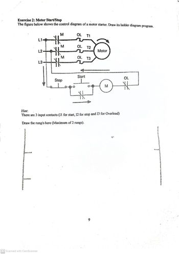 Exercise 2: Motor Start/Stop
The figure below shows the control diagram of a motor starter. Draw its ladder diagram program.
JL
L1
CS Scanned with CamScanner
L2.
L3
M
M
M
w
Stop
OL
T1
OL. T2
OL T3
Start
Motor
Hint:
There are 3 input contacts (I1 for start, 12 for stop and 13 for Overload)
Draw the rung/s here (Maximum of 2 rungs).
M
OL
*