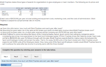 Elliott Trophies makes three types of awards for organizations to give employees or team members. The following are its prices and
costs:
Sport
Employee
Celebrity
Price per Variable Cost per Units Sold
Unit
per Year
$ 24
88
656
Req A
Unit
$ 16
Fixed costs of $439,000 per year include building and equipment costs, marketing costs, and the costs of administration. Elliott
Trophies is subject to a 21 percent tax rate on income.
68
516
Required:
a. Given this information, how much will Elliott Trophies earn each year after taxes?
b. Assuming the given sales mix is the same at the break-even point, at what sales revenue does Elliott Trophies break even?
c. Assuming the given sales mix, at what sales revenue will the company earn $276,940 per year after taxes?
d. Elliott Trophies is concerned about the future of the Celebrity trophy market, given recent cost-cutting by companies and is
considering becoming more specialized in the Sport and Employee market. If Elliott ophies drops the Cele
mode fixed costs
will fall to $409,000 per year. If It follows through with this plan, Elllott Trophies expects that the relative sales mix between the
Sport and Employee models will remain the same. That is, for every 36,000 units of the Sport model sold, Elliott Trophies would
expect to sell 9,000 units of the Employee model. How many units of the Sport and Employee models would Elliott Trophies have to
sell to achieve the same after-tax income it currently earns with the three models?
Req B
Complete this question by entering your answers in the tabs below.
Req C
36,000
9,000
3,000
Req D
Given this information, how much will Elliott Trophies earn each year after taxes?
Earnings