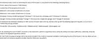 An empirical study is done on estimating the value of the houses in a city based on the following underlying factors:
Price= Value of the house (in *1000 Dollars)
Lotsize=Size of the property lot (in acres)
Bedroom= Unit number of bedrooms of a house
Bathroom= Unit number of bathrooms in a house
Driveway= A binary variable specifying if "Driveway=1" the house has a driveway, and if "Driveway=0" otherwise
Garage= A binary variable specifying if "Garage=1" the house has a single-door garage, and if "Garage=0" otherwise
A statistician has reviewed a database of 1000 records of houses sold in the city, and has come up with the following regression equation, to try to find a
relationship among variables:
Price(i)=B0 + B1[Lotsize(i)] + B2[Bedroom(i)] + B3[Bathroom(i)] + B4[Driveway(i)] + B5[Garage(i)] +u(i)
A. By reviewing the result of GRETL outcomes in the attachment, perform a hypothesis test to verify the validity of all slope coefficients, collectively. Show the
steps of the deployed hypothesis method.
B. Test if both Driveway & Garage need to be jointly included in the model as important variables in estimating the price of the houses in the city. Make sure you
write down all necessary equations & steps required. Show your calculations.
