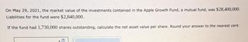 On May 29, 2021, the market value of the investments contained in the Apple Growth Fund, a mutual fund, was $28,400,000.
Liabilities for the fund were $2,840,000.
If the fund had 1,730,000 shares outstanding, calculate the net asset value per share. Round your answer to the nearest cent.
sm