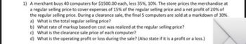 1) A merchant buys 40 computers for $1500.00 each, less 35%, 10 %. The store prices the merchandise at
a regular selling price to cover expenses of 15% of the regular selling price and a net profit of 20% of
the regular selling price. During a clearance sale, the final 5 computers are sold at a markdown of 30%.
a) What is the total regular selling price?
b) What rate of markup based on cost was realized at the regular selling price?
c) What is the clearance sale price of each computer?
d) What is the operating profit or loss during the sale? (Also state if it is a profit or a loss.)