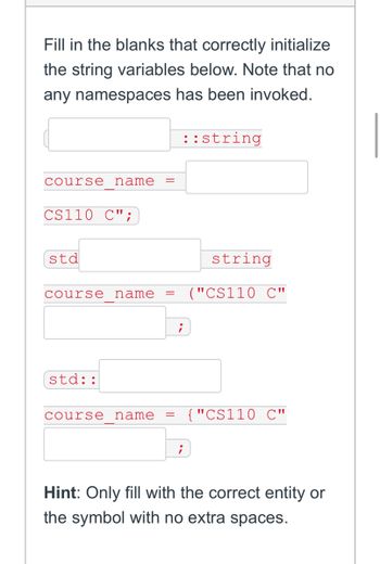 Fill in the blanks that correctly initialize
the string variables below. Note that no
any namespaces has been invoked.
course name
CS110 C";
std
course name =
std::
course name =
;
;
::string
string
("CS110 C"
{"CS110 C"
Hint: Only fill with the correct entity or
the symbol with no extra spaces.