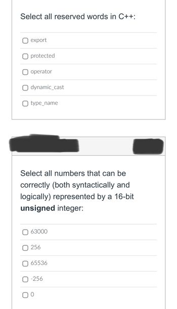 Select all reserved words in C++:
export
protected
operator
dynamic_cast
type_name
Select all numbers that can be
correctly (both syntactically and
logically) represented by a 16-bit
unsigned integer:
63000
256
65536
-256