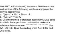 Use MATLAB's fminbnd() function to find the maxima
and minima of the following functions and graph the
curves accordingly:
a. f (x) = x + 10x3 - 20x - 15
b. f (x) = e-0.5x) sin 2x
c) Use the method of steepest descent MATLAB code
to obtain the approximate position that makes fa
%3D
relative minimum where {(x.x) = 8x - 20x x +17x - 32x +40x.
(x1, x2) = (6, 4) as the starting point, As = 0.05, and
260 steps.
Use
