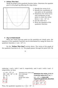 * Follow This One!
Study the graph of the quadratic function below. Determine the equation
given in the graph by following the steps below.
1. Identify the vertex (h, k)
2. Identify the coordinates of
any point on the parabola.
3. Substitute the vertex (h, k)
and coordinates of any
point (x,y)into the vertex
form y = a(x - h)² + k.
4. Get the value of a.
5. Write the equation of the
quadratic function.
* Try to Understand!
When the vertex and any point on the parabola are clearly seen, the
equation of the quadratic function can be determined by using the form of a
quadratic function y = a(x – h)² + k.
Do the "Follow This One!" activity above. The vertex of the graph of
the quadratic function is (4, –2). The graph passes through the point (2,0). By
11
replacing x and y with 2 and 0, respectively, and h and k with 4 and -2
respectively, we have
y = a(x – h)² + k
(0) = a(2 – 4)² +(-2)
0 %3D 4а — 2
4а 2
Substitute the vertex and
Substitute the vertex, h=4, k=-
2 and the value of a=̟ to y =
a(x – h)² + k form the
required quadratic function
y = a(x – h)² + k
the x-intercept
Simplify
Divide both sides
-=
by 4
1
a =
2
y = ;
r– 4)² – 2
Thus, the quadratic equation is y ==(x – 4)² – 2.
