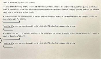 Effect of errors on adjusted trial balance
For each of the following errors, considered individually, indicate whether the error would cause the adjusted trial balance
totals to be unequal. If the error would cause the adjusted trial balance totals to be unequal, indicate whether the debit or
credit total is higher and by how much.
a. The adjustment for accrued wages of $5,200 was journalized as a debit to Wages Expense for $5,200 and a credit to
Accounts Payable for $5,200.
Enter the difference between the debit and credit totals. If the totals are equal, enter a zero.
b. The entry for $1,125 of supplies used during the period was journalized as a debit to Supplies Expense of $1,125 and a
credit to Supplies of $1,152.
Enter the difference between the debit and credit totals. If the totals are equal, enter a zero.
$