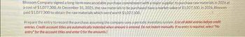 Blossom Company signed a long-term noncancelable purchase commitment with a major supplier to purchase raw materials in 2026 at
à cost of $1,077,300. At December 31, 2025, the raw materials to be purchased have a market value of $1.027,500. In 2026, Blossom
paid $1,077,300 to obtain the raw materials which were worth $1,027.500.
Prepare the entry to record the purchase assuming the company uses a periodic inventory system (List all debit entries before credit
entries, Credit account titles are automatically indented when amount is entered. Do not indent manually. If no entry is required, select "No
entry for the account tities and enter O for the amounts)