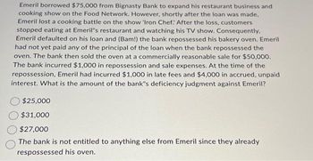 Emeril borrowed $75,000 from Bignasty Bank to expand his restaurant business and
cooking show on the Food Network. However, shortly after the loan was made,
Emeril lost a cooking battle on the show 'Iron Chef: After the loss, customers
stopped eating at Emeril"s restaurant and watching his TV show. Consequently,
Emeril defaulted on his loan and (Bam!) the bank repossessed his bakery oven. Emeril
had not yet paid any of the principal of the loan when the bank repossessed the
oven. The bank then sold the oven at a commercially reasonable sale for $50,000.
The bank incurred $1,000 in repossession and sale expenses. At the time of the
repossession, Emeril had incurred $1,000 in late fees and $4,000 in accrued, unpaid
interest. What is the amount of the bank's deficiency judgment against Emeril?
$25,000
$31,000
$27,000
The bank is not entitled to anything else from Emeril since they already
respossessed his oven.