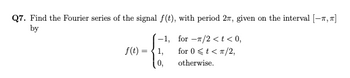 Q7. Find the Fourier series of the signal f(t), with period 27, given on the interval [-, π]
by
f(t):
=
-1,
1,
0,
for-/2 < t < 0,
for 0 < t < π/2,
otherwise.