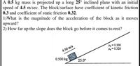 A 0.5 kg mass is projected up a long 25° inclined plane with an initial
speed of 4.5 m/sec. The block/surface have coefficient of kinetic friction
|0.3 and coefficient of static friction 0.32.
1)What is the magnitude of the acceleration of the block as it moves
upward?
2) How far up the slope does the block go before it comes to rest?
He= 0.300
4- 0.320
4.50 m/s
0.500 kg
25.0°
