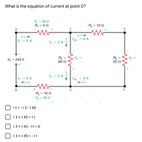 What is the equation of current at point D?
V, = 30 V
R, = 5 0
R = 10 N
-->
I45
4 A
|4 = 6 A
Iz = 2 A
V3
Vs
V, = 240 V
60 N
20 N
I = 2 A
I = 6 A
I45 = 4 A
B
+
R = 15 0
V = 90 V
It =-13-145
13+1 45 = It
13+1 45 - It = 0
13 +1 45 = - It
