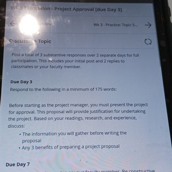 Wk3 Discussion - Project Approval [due Day 3]
Discussion Topic
Verview
Post a total of 3 substantive responses over 2 separate days for full
participation. This includes your initial post and 2 replies to
classmates or your faculty member.
Wk 3-Practice: Topic 5...
Due Day 3
Respond to the following in a minimum of 175 words:
●
Before starting as the project manager, you must present the project
for approval. This proposal will provide justification for undertaking
the project. Based on your readings, research, and experience,
discuss:
Due Day 7
The information you will gather before writing the
proposal
Any 3 benefits of preparing a project proposal
→
faculty member Be constructive