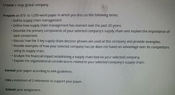 Choose a large global company.
Prepare an 875- to 1,050-word paper in which you discuss the following items:
• Define supply chain management.
• Define how supply chain management has evolved over the past 20 years.
• Describe the primary components of your selected company's supply chain and explain the importance of
each component.
• Discuss how the 3 key supply chain decision phases are used at this company and provide examples.
• Provide examples of how your selected company has (or does not have) an advantage over its competitors
using its supply chain.
• Analyze the financial impact establishing a supply chain had on your selected company.
• Explain the organizational considerations related to your selected company's supply chain.
Format your paper according to APA guidelines.
Cite a minimum of 2 references to support your paper.
Submit your assignment.