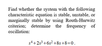 Find whether the system with the following
characteristic equation is stable, unstable, or
marginally stable by using Routh-Hurwitz
criterion; determine the frequency of
oscillation:
s4+253+6s² +8s+8=0.
