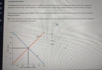 8. Economic fluctuations
e
R
?
The following graph shows the economy in long-run equilibrium at an expected price level of 120 and potential output of $300 billion. Suppose the
economies of several foreign countries experience rapidly growing incomes, causing foreign spending on domestic goods and services to increase.
Shift the short-run aggregate supply (SRAS) curve or the aggregate demand (AD) curve to show the short-run impact of the economic prosperity
abroad on the graph.
Note: Select and drag one or both of the curves to the desired position. Curves will snap into position, so if you try to move a curve and it snaps back
to its original position, just drag it a little farther
PRICE LEVEL
240
SRAS
200
AD
160
120
80
100
200
300
400
REAL GDP (Billions of dollars)
AD
500
600
SRAS