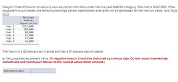 Oregon Forest Products will acquire new equipment that falls under the five-year MACRS category. The cost is $320,000. If the
equipment is purchased, the following earnings before depreciation and taxes will be generated for the next six years. Use Table
12-12.
Earnings
before
Depreciation
Year 1
$112,000
Year 2
150,000
Year 3
80,000
Year 4
53,000
Year 5
Year 6
57,000
34,000
The firm is in a 25 percent tax bracket and has a 13 percent cost of capital.
a. Calculate the net present value. (A negative amount should be indicated by a minus sign. Do not round intermediate
calculations and round your answer to the nearest whole dollar amount.)
Net present value