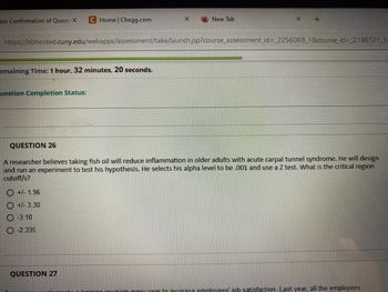 ess Confirmation of Questi X C Home | Chegg.com
emaining Time: 1 hour, 32 minutes, 20 seconds.
uestion Completion Status:
X
New Tab
https://bbhosted.cuny.edu/webapps/assessment/take/launch.jsp?course_assessment_id=_2256069_1&course_id=_2136121_11
QUESTION 27
X
+
QUESTION 26
A researcher believes taking fish oil will reduce inflammation in older adults with acute carpal tunnel syndrome. He will design
and run an experiment to test his hypothesis. He selects his alpha level to be .001 and use a Z test. What is the critical region
cutoff/s?
+/- 1.96
+/-3.30
-3.10
-2.335
ram every year to increase employees job satisfaction. Last year, all the employees