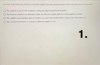 In which of the following situations would the supplier have the greatest power to hurt a business that is its customer?
The supplier is one of 100 companies selling the input needed by the business.
The business could use an alternative input mix that uses significantly less of the supplier's product.
The supplier rents building space to a bakery in a real estate market with a vacancy rate of less than .5%.
The cost for the business to switch to a different supplier is low.
1.