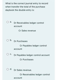 What is the correct journal entry to record
when transfer the total of the purchase
daybook the double entry is:
а.
Dr Receivables ledger control
асcount
Cr Sales revenue
Ob.
Dr Purchases
Cr Payables ledger control
account
Ос.
Dr Payables ledger control account
С.
Cr Purchases
d.
Dr Sales revenue.
Cr Receivables ledger control
account
