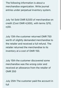 The following information is about a
merchandise organization. Write journal
entries under perpetual inventory system.
July 1st Sold OMR 8,500 of merchandise on
credit (Cost OMR 4,500), with terms 3/10,
n/30.
July 13th the customer returned OMR 750
worth of slightly demanded merchandise to
the retailer and received a full refund. The
retailer returned the merchandise to its
inventory at a cost of OMR 150.
July 15th the customer discovered some
merchandise was the wrong color and
received an allowance from the retailer of
OMR 350
July 25th The customer paid the account in
full
