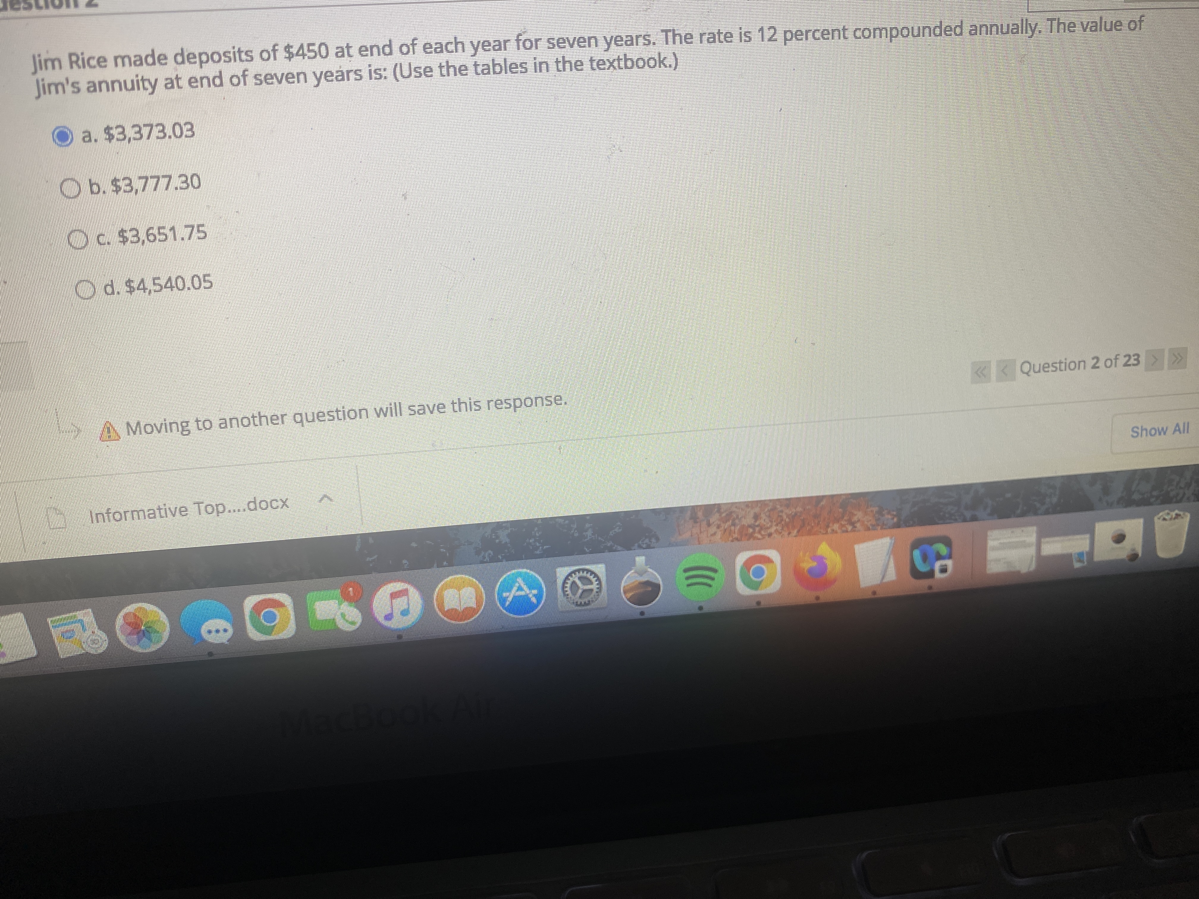 Jim Rice made deposits of $450 at end of each year for seven years. The rate is 12 percent compounded annually. The value of
Jim's annuity at end of seven years is: (Use the tables in the textbook.)
O a. $3,373.03
Ob.$3,777.30
Oc $3,651.75
Od.$4,540.05
Moving to another question will save this response.
«< Question 2 of 23 >
Show All
Informative Top....docx

