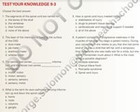 TEST YOUR KNOWLEDGE 9-3
Choose the best answer:
5. How is spinal cord injury treated initi
a. stabilization of injury
b. drugs to prevent tissue dama
c. cardiovascular and respiratory support if needed
d. all of the above
1. The segments of the spinal cord are named for:
a. the bones of the skull
b. the vertebrae
c. their function
d. none of the above
2. This layer of the meninges is fused to the surface
6. A patient complains of progressive weakness in the
muscles of her legs. You begin a patient history. During
your conversation she relates to you that she had some
kind of virus as a child that left her with a temporary
limp. Apparently she was really sick for a while, but she
doesn't remember much about it. What is the most
obvious possible diagnosis?
Multiple sclerosis
Charcot Marie Tooth
c. Post-polio syndrome
d. Spinal cord injury
of the CNS:
a. dura mater
b. pia mater
c. arachnoid mater
d. whatsa mater
3. The ventral root carries,
tion, and the dorsal root carries
information.
a. motor, motor
informa-
b. motor; sensory
c. sensory; sensory
d. sensory; motor
4. What is the term for axon pathways carrying informa-
tion up and down the spinal cord?
a. horns
b. roots
c. columns
d. ganglia
LON
prge.Salomon@abeacscho
