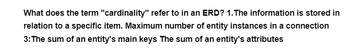 What does the term "cardinality" refer to in an ERD? 1. The information is stored in
relation to a specific item. Maximum number of entity instances in a connection
3: The sum of an entity's main keys The sum of an entity's attributes