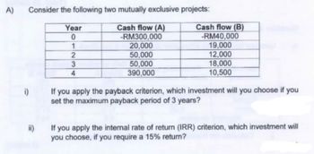 A)
Consider the following two mutually exclusive projects:
Cash flow (A)
-RM300,000
20,000
50,000
50,000
390,000
i)
ii)
Year
0
1
2
3
4
Cash flow (B)
-RM40,000
19,000
12,000
18,000
10,500
If you apply the payback criterion, which investment will you choose if you
set the maximum payback period of 3 years?
If you apply the internal rate of return (IRR) criterion, which investment will
you choose, if you require a 15% return?