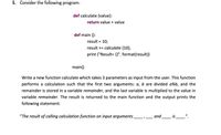 5. Consider the following program:
def calculate (value):
return value + value
def main ():
result = 10;
%3D
result += calculate (10);
print ("Result= {}". format(result))
main()
Write a new function calculate which takes 3 parameters as input from the user. This function
performs a calculation such that the first two arguments: a, b are divided a%b, and the
remainder is stored in a variable remainder, and the last variable is multiplied to the value in
variable remainder. The result
returned to the main function and the output prints the
following statement:
"The result of calling calculation function on input arguments
and
is_".
