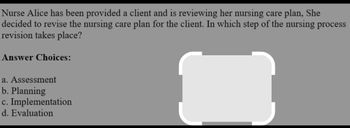 Nurse Alice has been provided a client and is reviewing her nursing care plan, She
decided to revise the nursing care plan for the client. In which step of the nursing process
revision takes place?
Answer Choices:
a. Assessment
b. Planning
c. Implementation
d. Evaluation