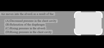 Air moves into the alveoli as a result of the:
(A)Decreased pressure in the chest cavity
(B) Relaxation of the diaphragm
(C) Rising pressure in the alveoli
(D) Rising pressure in the chest cavity