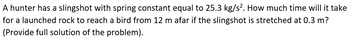 A hunter has a slingshot with spring constant equal to 25.3 kg/s². How much time will it take
for a launched rock to reach a bird from 12 m afar if the slingshot is stretched at 0.3 m?
(Provide full solution of the problem).