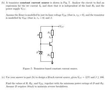 (b) A transistor constant current source is shown in Fig. 7. Analyse the circuit to find an
expression for the DC current IL and show that it is independent of the load RL and the
power supply Vcc.
Assume the Zener is modelled by just its knee voltage Vzк (that is, rz = 0), and the transistor
is modelled by VBE (that is, r = 0) and 3.
R
RL
IL
D
RE
Vcc
Figure 7: Transistor-based constant current source.
(c) Use your answer to part (b) to design a 20 mA current source, given Vcc : = 12 V and ẞ> 100.
Find the values of R, RE, and VZK, together with the minimum power ratings of D and RE.
Assume D requires 10 mA to maintain reverse breakdown.